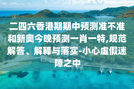 二四六香港期期中預(yù)測準不準和新奧今晚預(yù)測一肖一特,規(guī)范解答、解釋與落實-小心虛假迷障之中