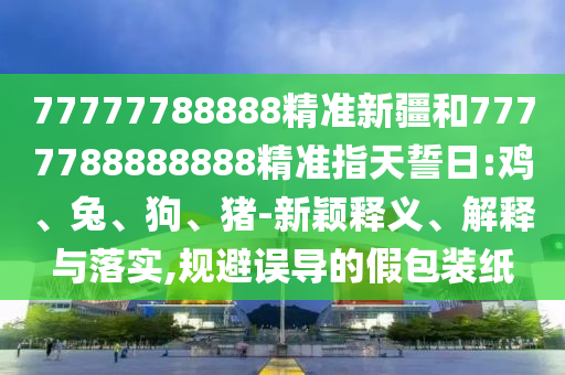 77777788888精準(zhǔn)新疆和7777788888888精準(zhǔn)指天誓日:雞、兔、狗、豬-新穎釋義、解釋與落實(shí),規(guī)避誤導(dǎo)的假包裝紙