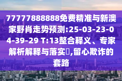 77777888888免費(fèi)精準(zhǔn)與新澳家野肖走勢預(yù)測:25-03-23-04-39-29 T:13整合釋義、專家解析解釋與落實?,留心欺詐的套路