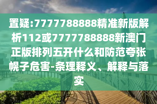置疑:7777788888精準新版解析112或7777788888新澳門正版排列五開什么和防范夸張幌子危害-條理釋義、解釋與落實