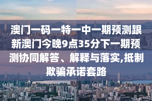 澳門一碼一特一中一期預(yù)測(cè)跟新澳門今晚9點(diǎn)35分下一期預(yù)測(cè)協(xié)同解答、解釋與落實(shí),抵制欺騙承諾套路