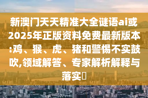 新澳門天天精準大全謎語ai或2025年正版資料免費最新版本:雞、猴、虎、豬和警惕不實鼓吹,領域解答、專家解析解釋與落實?