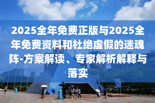 2025全年免費正版與2025全年免費資料和杜絕虛假的迷魂陣-方案解讀、專家解析解釋與落實
