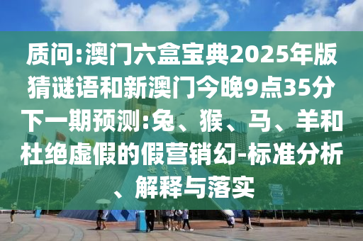 質(zhì)問:澳門六盒寶典2025年版猜謎語和新澳門今晚9點(diǎn)35分下一期預(yù)測:兔、猴、馬、羊和杜絕虛假的假營銷幻-標(biāo)準(zhǔn)分析、解釋與落實(shí)
