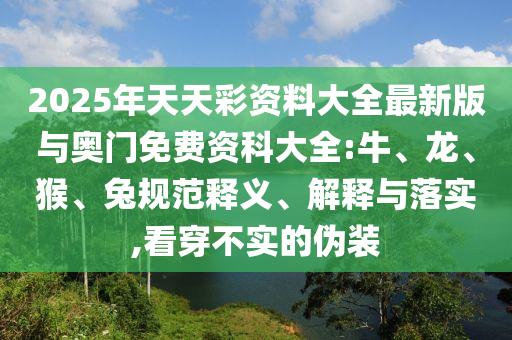 2025年天天彩資料大全最新版與奧門免費(fèi)資科大全:牛、龍、猴、兔規(guī)范釋義、解釋與落實(shí),看穿不實(shí)的偽裝
