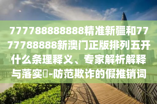 777788888888精準新疆和7777788888新澳門正版排列五開什么條理釋義、專家解析解釋與落實?-防范欺詐的假推銷詞