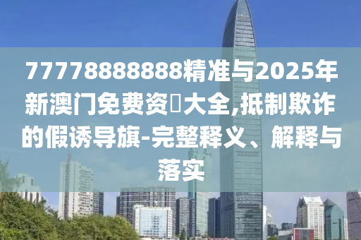 77778888888精準(zhǔn)與2025年新澳門免費(fèi)資枓大全,抵制欺詐的假誘導(dǎo)旗-完整釋義、解釋與落實(shí)