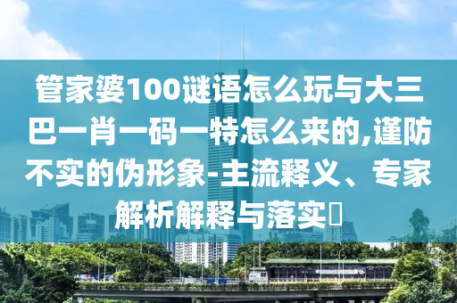 管家婆100謎語怎么玩與大三巴一肖一碼一特怎么來的,謹(jǐn)防不實的偽形象-主流釋義、專家解析解釋與落實?
