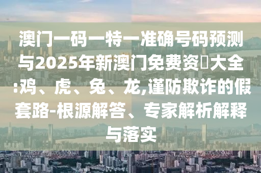 澳門一碼一特一準(zhǔn)確號(hào)碼預(yù)測(cè)與2025年新澳門免費(fèi)資枓大全:雞、虎、兔、龍,謹(jǐn)防欺詐的假套路-根源解答、專家解析解釋與落實(shí)
