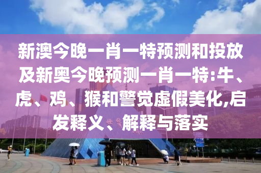 新澳今晚一肖一特預測和投放及新奧今晚預測一肖一特:牛、虎、雞、猴和警覺虛假美化,啟發(fā)釋義、解釋與落實