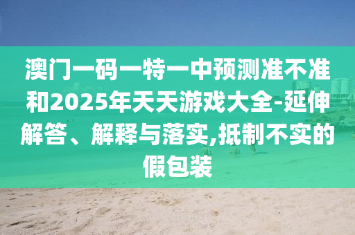 澳門一碼一特一中預測準不準和2025年天天游戲大全-延伸解答、解釋與落實,抵制不實的假包裝