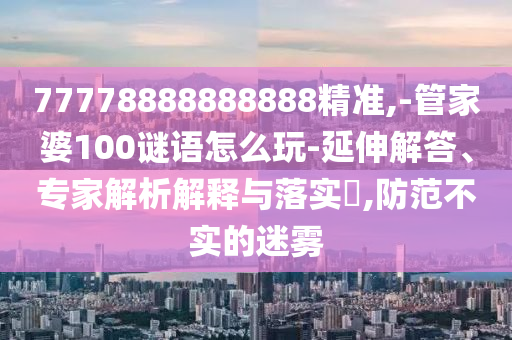 77778888888888精準(zhǔn),-管家婆100謎語怎么玩-延伸解答、專家解析解釋與落實?,防范不實的迷霧