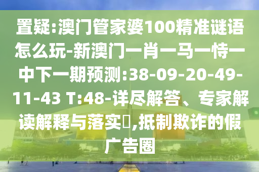 置疑:澳門管家婆100精準(zhǔn)謎語怎么玩-新澳門一肖一馬一恃一中下一期預(yù)測:38-09-20-49-11-43 T:48-詳盡解答、專家解讀解釋與落實(shí)?,抵制欺詐的假廣告圈
