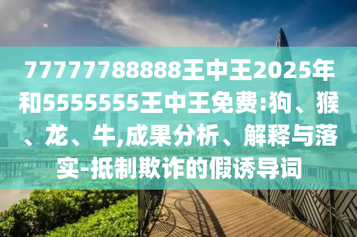 77777788888王中王2025年和5555555王中王免費:狗、猴、龍、牛,成果分析、解釋與落實-抵制欺詐的假誘導(dǎo)詞