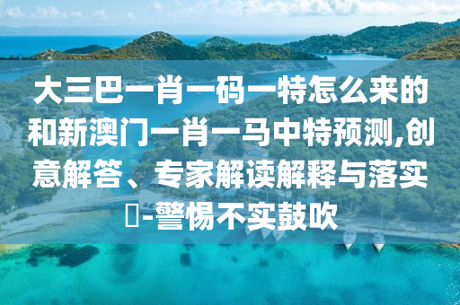 大三巴一肖一碼一特怎么來(lái)的和新澳門一肖一馬中特預(yù)測(cè),創(chuàng)意解答、專家解讀解釋與落實(shí)?-警惕不實(shí)鼓吹