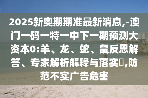 2025新奧期期準最新消息,-澳門一碼一特一中下一期預測大資本0:羊、龍、蛇、鼠反思解答、專家解析解釋與落實?,防范不實廣告危害