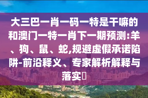 大三巴一肖一碼一特是干嘛的和澳門一特一肖下一期預(yù)測(cè):羊、狗、鼠、蛇,規(guī)避虛假承諾陷阱-前沿釋義、專家解析解釋與落實(shí)?