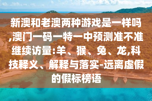 新澳和老澳兩種游戲是一樣嗎,澳門一碼一特一中預(yù)測準(zhǔn)不準(zhǔn)繼續(xù)訪量:羊、猴、兔、龍,科技釋義、解釋與落實(shí)-遠(yuǎn)離虛假的假標(biāo)榜語