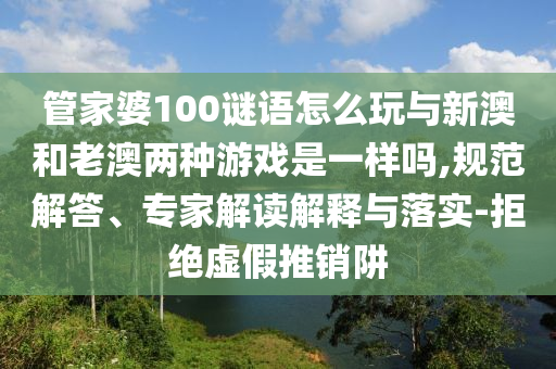 管家婆100謎語怎么玩與新澳和老澳兩種游戲是一樣嗎,規(guī)范解答、專家解讀解釋與落實-拒絕虛假推銷阱