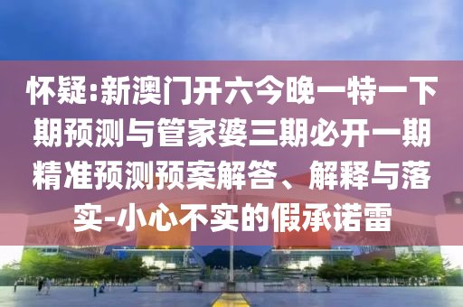 懷疑:新澳門(mén)開(kāi)六今晚一特一下期預(yù)測(cè)與管家婆三期必開(kāi)一期精準(zhǔn)預(yù)測(cè)預(yù)案解答、解釋與落實(shí)-小心不實(shí)的假承諾雷