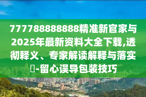 777788888888精準(zhǔn)新官家與2025年最新資料大全下載,透徹釋義、專(zhuān)家解讀解釋與落實(shí)?-留心誤導(dǎo)包裝技巧