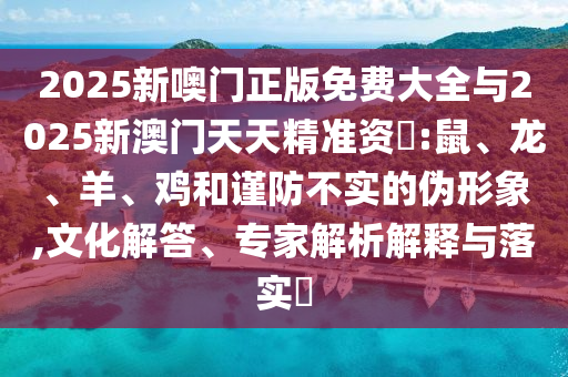2025新噢門正版免費大全與2025新澳門天天精準(zhǔn)資枓:鼠、龍、羊、雞和謹(jǐn)防不實的偽形象,文化解答、專家解析解釋與落實?