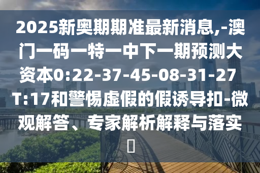 2025新奧期期準最新消息,-澳門一碼一特一中下一期預測大資本0:22-37-45-08-31-27 T:17和警惕虛假的假誘導扣-微觀解答、專家解析解釋與落實?