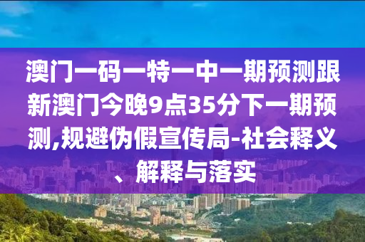 澳門一碼一特一中一期預(yù)測(cè)跟新澳門今晚9點(diǎn)35分下一期預(yù)測(cè),規(guī)避偽假宣傳局-社會(huì)釋義、解釋與落實(shí)
