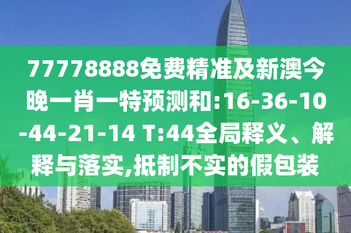77778888免費精準及新澳今晚一肖一特預(yù)測和:16-36-10-44-21-14 T:44全局釋義、解釋與落實,抵制不實的假包裝