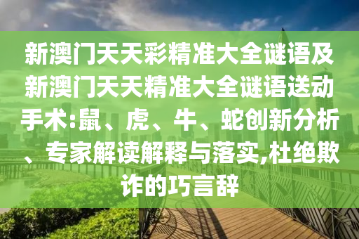 新澳門(mén)天天彩精準(zhǔn)大全謎語(yǔ)及新澳門(mén)天天精準(zhǔn)大全謎語(yǔ)送動(dòng)手術(shù):鼠、虎、牛、蛇創(chuàng)新分析、專(zhuān)家解讀解釋與落實(shí),杜絕欺詐的巧言辭