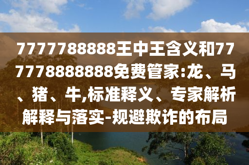 7777788888王中王含義和777778888888免費管家:龍、馬、豬、牛,標準釋義、專家解析解釋與落實-規(guī)避欺詐的布局
