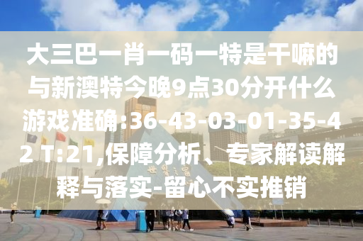 大三巴一肖一碼一特是干嘛的與新澳特今晚9點30分開什么游戲準(zhǔn)確:36-43-03-01-35-42 T:21,保障分析、專家解讀解釋與落實-留心不實推銷
