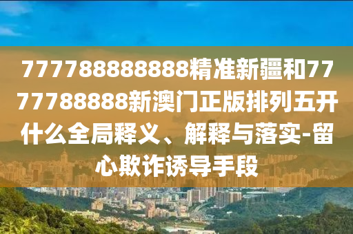 777788888888精準新疆和7777788888新澳門正版排列五開什么全局釋義、解釋與落實-留心欺詐誘導手段