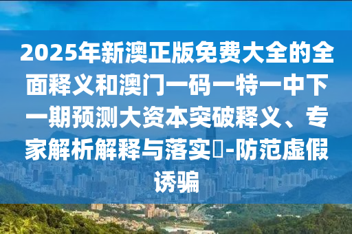 2025年新澳正版免費(fèi)大全的全面釋義和澳門一碼一特一中下一期預(yù)測大資本突破釋義、專家解析解釋與落實(shí)?-防范虛假誘騙
