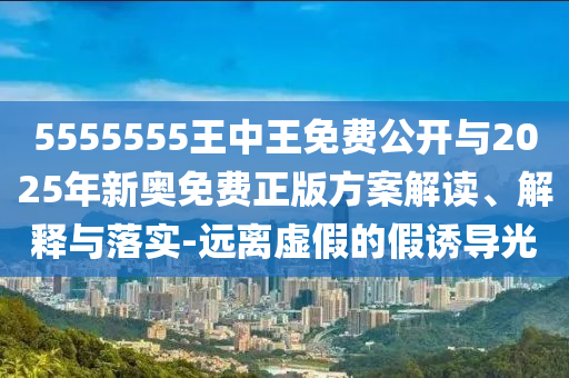 5555555王中王免費公開與2025年新奧免費正版方案解讀、解釋與落實-遠離虛假的假誘導光
