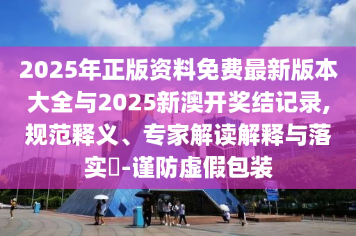 2025年正版資料免費最新版本大全與2025新澳開獎結(jié)記錄,規(guī)范釋義、專家解讀解釋與落實?-謹防虛假包裝