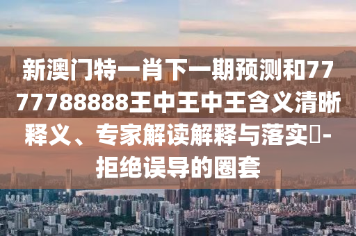 新澳門特一肖下一期預測和7777788888王中王中王含義清晰釋義、專家解讀解釋與落實?-拒絕誤導的圈套