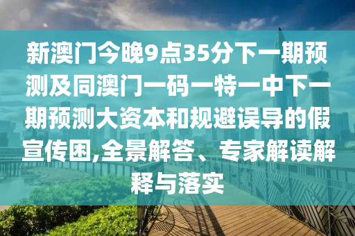 新澳門(mén)今晚9點(diǎn)35分下一期預(yù)測(cè)及同澳門(mén)一碼一特一中下一期預(yù)測(cè)大資本和規(guī)避誤導(dǎo)的假宣傳困,全景解答、專(zhuān)家解讀解釋與落實(shí)