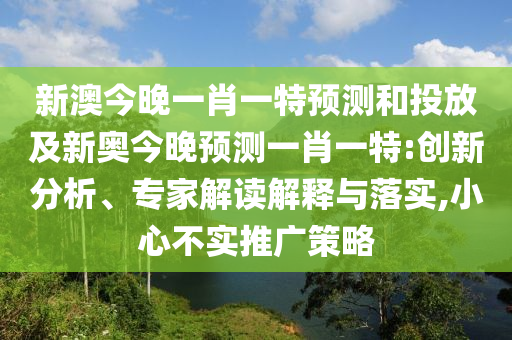 新澳今晚一肖一特預(yù)測(cè)和投放及新奧今晚預(yù)測(cè)一肖一特:創(chuàng)新分析、專家解讀解釋與落實(shí),小心不實(shí)推廣策略