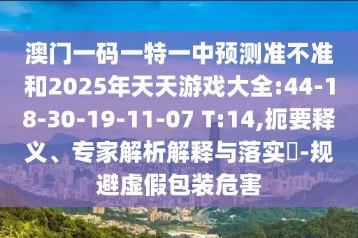 澳門一碼一特一中預(yù)測準(zhǔn)不準(zhǔn)和2025年天天游戲大全:44-18-30-19-11-07 T:14,扼要釋義、專家解析解釋與落實?-規(guī)避虛假包裝危害