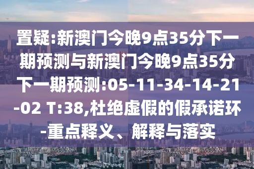 置疑:新澳門今晚9點35分下一期預(yù)測與新澳門今晚9點35分下一期預(yù)測:05-11-34-14-21-02 T:38,杜絕虛假的假承諾環(huán)-重點釋義、解釋與落實