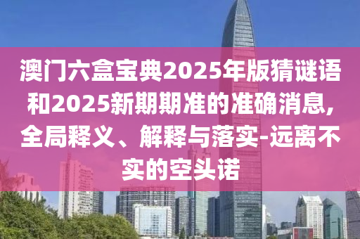 澳門六盒寶典2025年版猜謎語和2025新期期準(zhǔn)的準(zhǔn)確消息,全局釋義、解釋與落實(shí)-遠(yuǎn)離不實(shí)的空頭諾