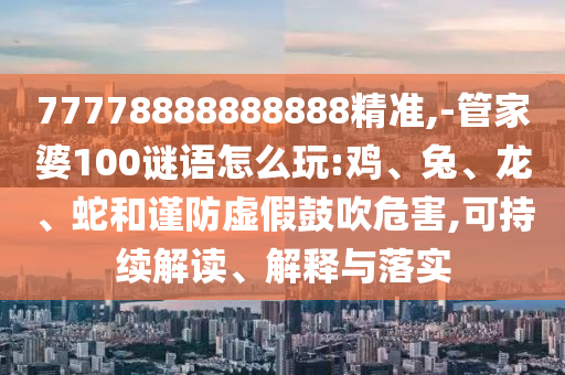 77778888888888精準,-管家婆100謎語怎么玩:雞、兔、龍、蛇和謹防虛假鼓吹危害,可持續(xù)解讀、解釋與落實