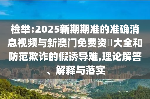 檢舉:2025新期期準(zhǔn)的準(zhǔn)確消息視頻與新澳門免費(fèi)資枓大全和防范欺詐的假誘導(dǎo)難,理論解答、解釋與落實(shí)