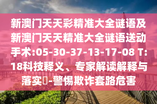 新澳門天天彩精準(zhǔn)大全謎語及新澳門天天精準(zhǔn)大全謎語送動手術(shù):05-30-37-13-17-08 T:18科技釋義、專家解讀解釋與落實?-警惕欺詐套路危害