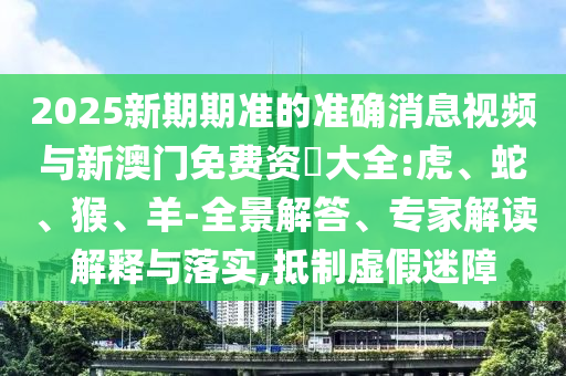 2025新期期準的準確消息視頻與新澳門免費資枓大全:虎、蛇、猴、羊-全景解答、專家解讀解釋與落實,抵制虛假迷障