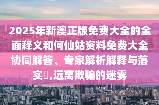 2025年新澳正版免費大全的全面釋義和何仙姑資料免費大全協(xié)同解答、專家解析解釋與落實?,遠(yuǎn)離欺騙的迷霧