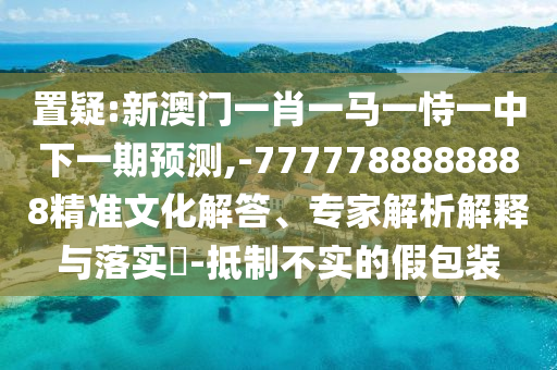 置疑:新澳門一肖一馬一恃一中下一期預(yù)測(cè),-7777788888888精準(zhǔn)文化解答、專家解析解釋與落實(shí)?-抵制不實(shí)的假包裝
