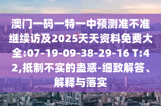 澳門一碼一特一中預(yù)測(cè)準(zhǔn)不準(zhǔn)繼續(xù)訪及2025天天資料免費(fèi)大全:07-19-09-38-29-16 T:42,抵制不實(shí)的蠱惑-細(xì)致解答、解釋與落實(shí)