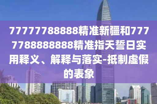 77777788888精準(zhǔn)新疆和7777788888888精準(zhǔn)指天誓日實(shí)用釋義、解釋與落實(shí)-抵制虛假的表象